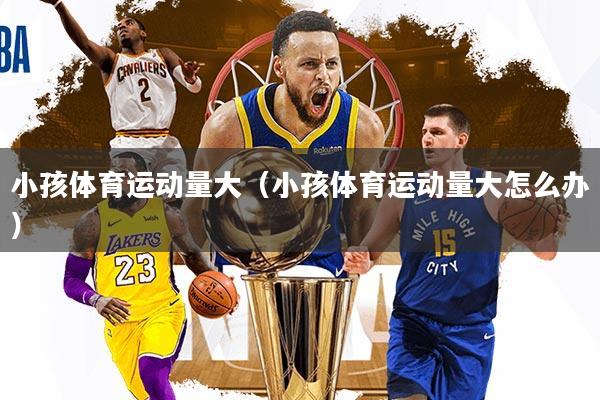 小孩体育运动量大（小孩体育运动量大怎么办）